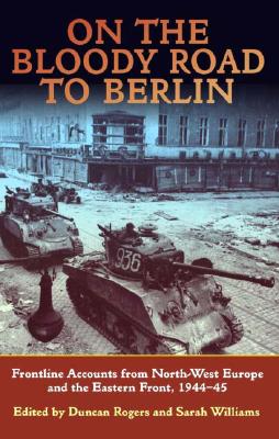 On the Bloody Road to Berlin: Frontline Accounts from North-West Europe & the Eastern Front, 1944-45 Williams, Sarah and Rogers, Duncan