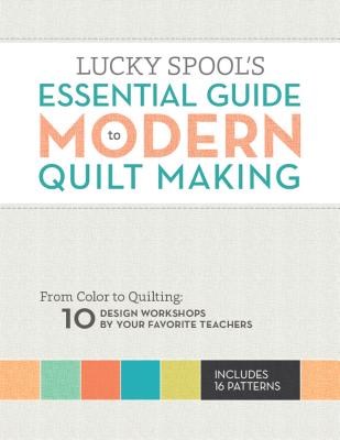 Image for Lucky Spool's Essential Guide to Modern Quilt Making: From Color to Quilting: 10 Design Workshops by Your Favorite Teachers