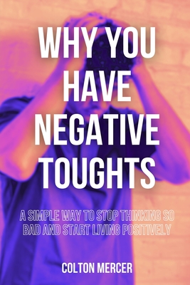 Why You Have Negative Thoughts: A Simple Way to Stop Thinking So Bad and Start Living Positively